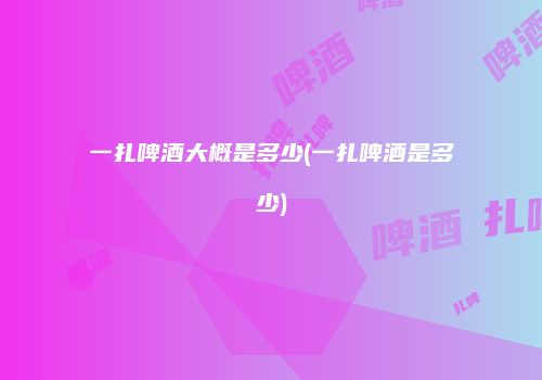 一扎啤酒大概是多少(一扎啤酒是多少)