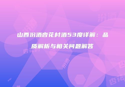山西汾酒杏花村酒53度详解：品质解析与相关问题解答