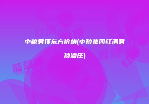 中粮君顶东方价格(中粮集团红酒君顶酒庄)