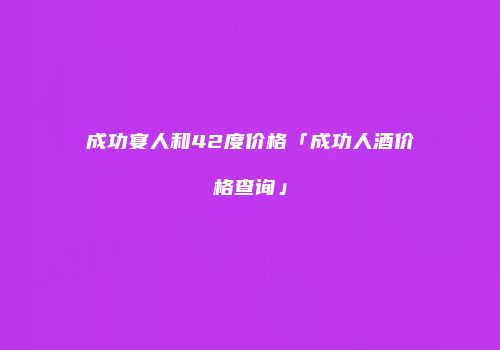 成功宴人和42度价格「成功人酒价格查询」