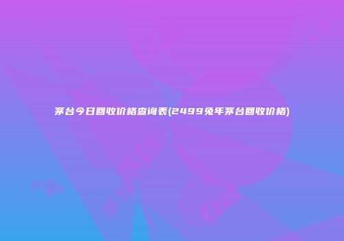 茅台今日回收价格查询表(2499兔年茅台回收价格)