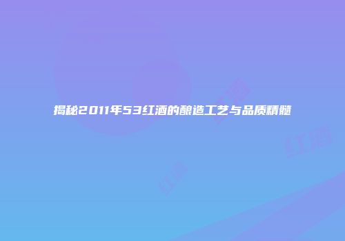 揭秘2011年53红酒的酿造工艺与品质精髓