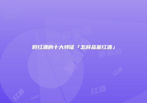 假红酒的十大特征「怎样品鉴红酒」