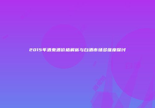 2015年酒鬼酒价格解析与白酒市场多维度探讨
