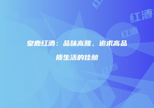 皇鹿红酒：品味高雅，追求高品质生活的佳酿