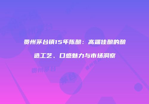 贵州茅台镇15年陈酿：高端佳酿的酿造工艺、口感魅力与市场洞察