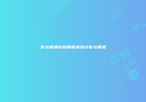 茅台啤酒价格调整情况分析与展望