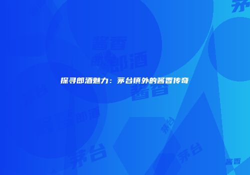 探寻郎酒魅力：茅台镇外的酱香传奇