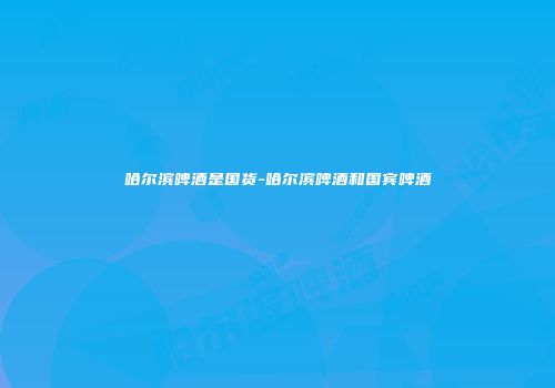 哈尔滨啤酒是国货-哈尔滨啤酒和国宾啤酒