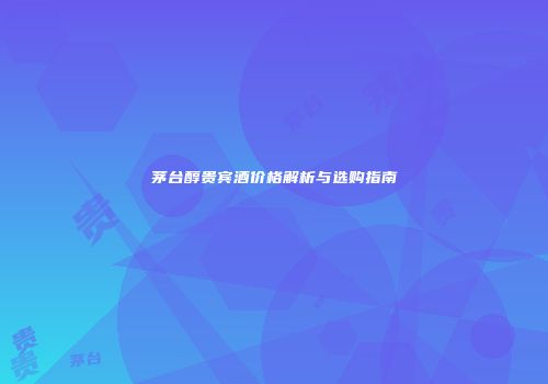 茅台醇贵宾酒价格解析与选购指南