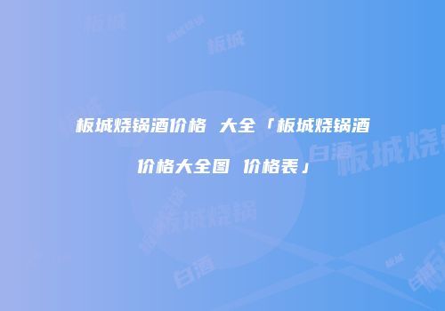 板城烧锅酒价格 大全「板城烧锅酒价格大全图 价格表」