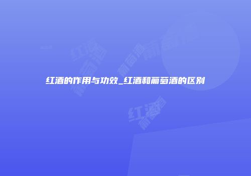 红酒的作用与功效_红酒和葡萄酒的区别