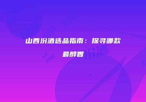 山西汾酒选品指南：探寻哪款最醇香