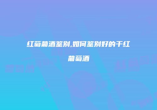 红萄葡酒鉴别,如何鉴别好的干红葡萄酒