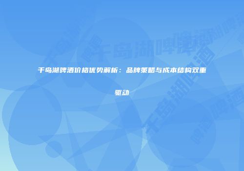 千岛湖啤酒价格优势解析：品牌策略与成本结构双重驱动