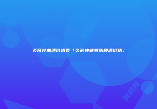 炎帝神曲酒价格表「炎帝神曲黄鹤楼酒价格」