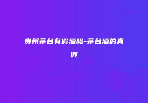 贵州茅台有假酒吗-茅台酒的真假