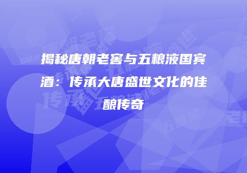 揭秘唐朝老窖与五粮液国宾酒：传承大唐盛世文化的佳酿传奇