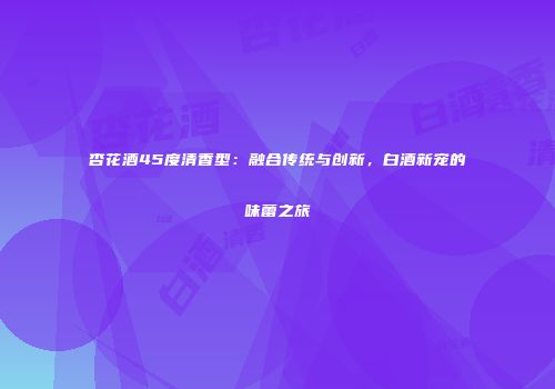 杏花酒45度清香型：融合传统与创新，白酒新宠的味蕾之旅