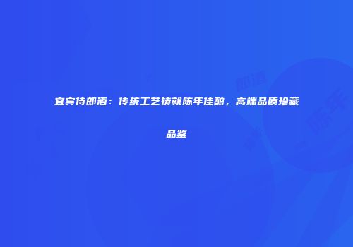 宜宾侍郎酒：传统工艺铸就陈年佳酿，高端品质珍藏品鉴