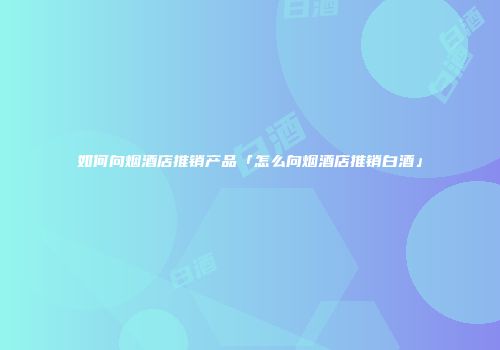 如何向烟酒店推销产品「怎么向烟酒店推销白酒」
