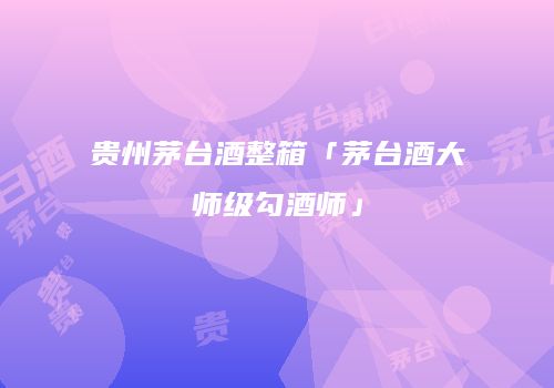 贵州茅台酒整箱「茅台酒大师级勾酒师」
