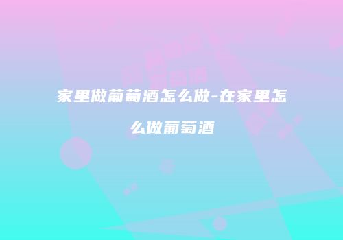 家里做葡萄酒怎么做-在家里怎么做葡萄酒