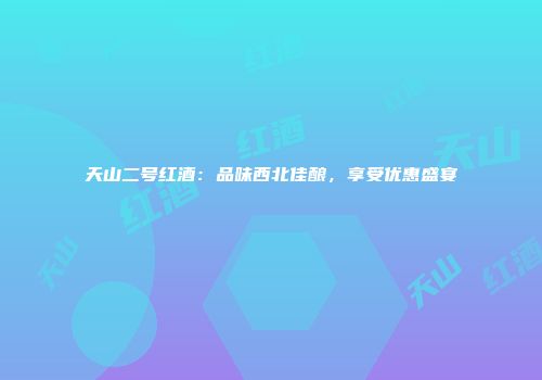 天山二号红酒：品味西北佳酿，享受优惠盛宴