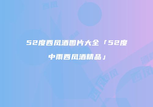 52度西凤酒图片大全「52度中雨西凤酒精品」