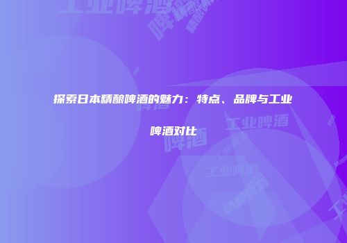 探索日本精酿啤酒的魅力：特点、品牌与工业啤酒对比