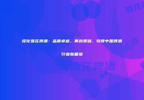 绥化雪花啤酒：品质卓越，再创辉煌，引领中国啤酒行业新篇章