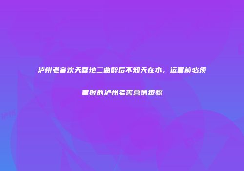 泸州老窖欢天喜地二曲醉后不知天在水，运营前必须掌握的泸州老窖营销步骤