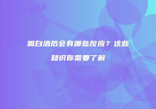喝白酒后会有哪些反应？这些知识你需要了解