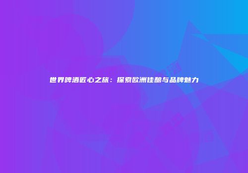 世界啤酒匠心之旅：探索欧洲佳酿与品牌魅力