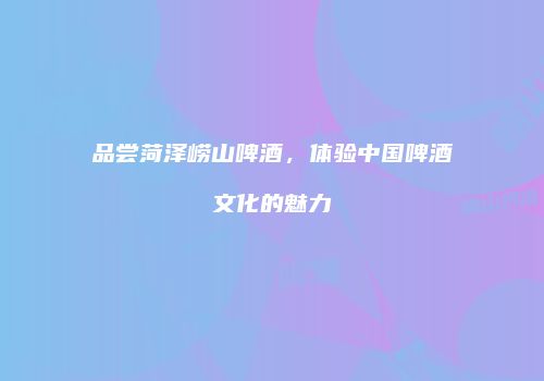 品尝菏泽崂山啤酒，体验中国啤酒文化的魅力