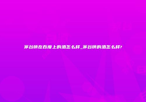 茅台镇在百度上的酒怎么样_茅台镇的酒怎么样?