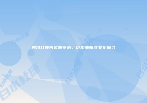 白水杜康古窖青花酒：价格解析与文化探寻