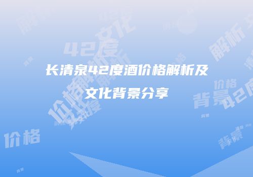 长清泉42度酒价格解析及文化背景分享
