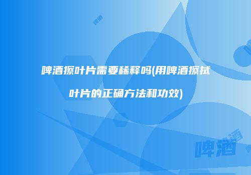 啤酒擦叶片需要稀释吗(用啤酒擦拭叶片的正确方法和功效)