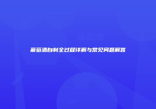 葡萄酒自制全过程详解与常见问题解答
