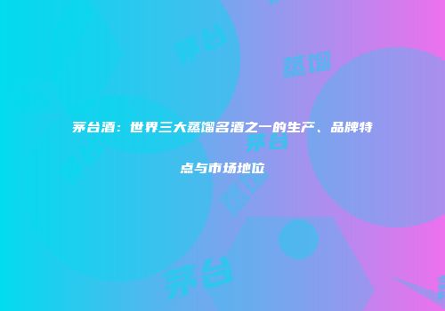 茅台酒：世界三大蒸馏名酒之一的生产、品牌特点与市场地位