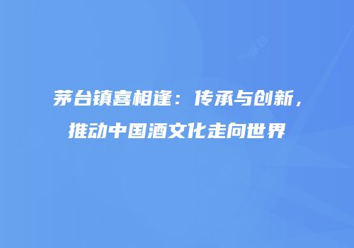 茅台镇喜相逢：传承与创新，推动中国酒文化走向世界