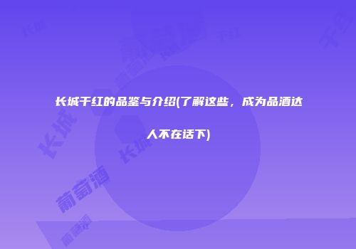 长城干红的品鉴与介绍(了解这些，成为品酒达人不在话下)