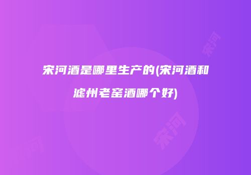 宋河酒是哪里生产的(宋河酒和滤州老窑酒哪个好)
