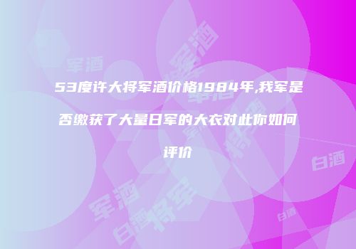 53度许大将军酒价格1984年,我军是否缴获了大量日军的大衣对此你如何评价
