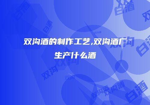 双沟酒的制作工艺,双沟酒厂生产什么酒