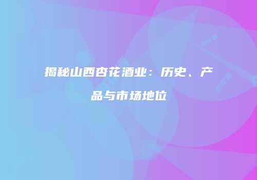 揭秘山西杏花酒业：历史、产品与市场地位