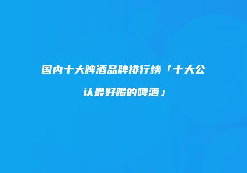 国内十大啤酒品牌排行榜「十大公认最好喝的啤酒」