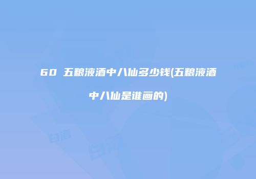60℃五粮液酒中八仙多少钱(五粮液酒中八仙是谁画的)