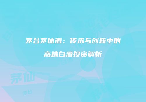 茅台茅仙酒：传承与创新中的高端白酒投资解析